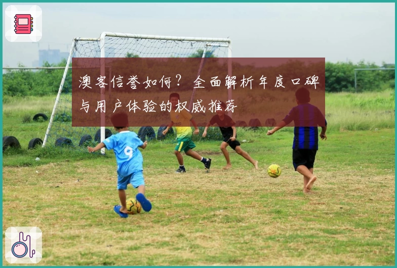 澳客信誉如何？全面解析年度口碑与用户体验的权威推荐