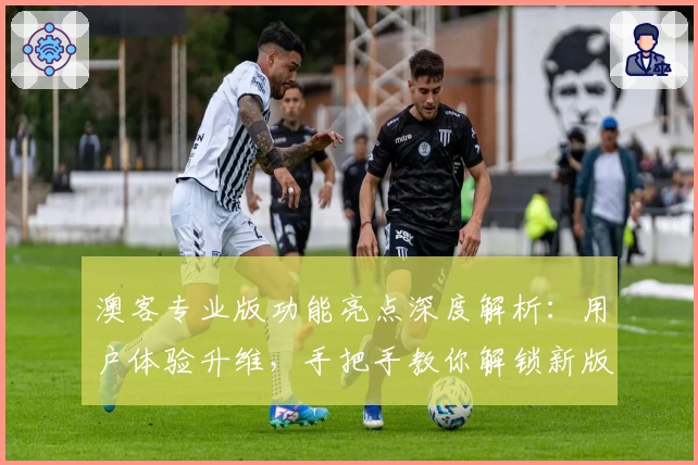 澳客专业版功能亮点深度解析：用户体验升维，手把手教你解锁新版本特色