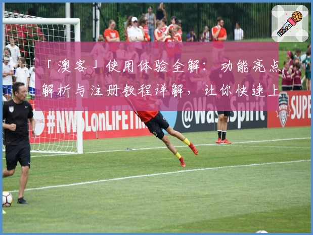 「澳客」使用体验全解:功能亮点解析与注册教程详解,让你快速上手