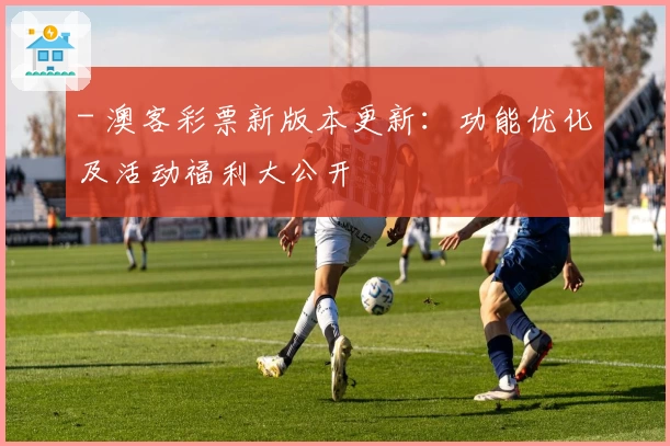 - 澳客彩票新版本更新：功能优化及活动福利大公开