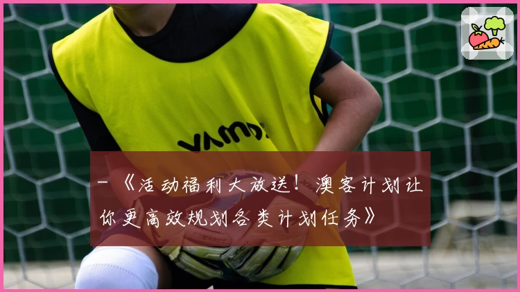 - 《活动福利大放送！澳客计划让你更高效规划各类计划任务》