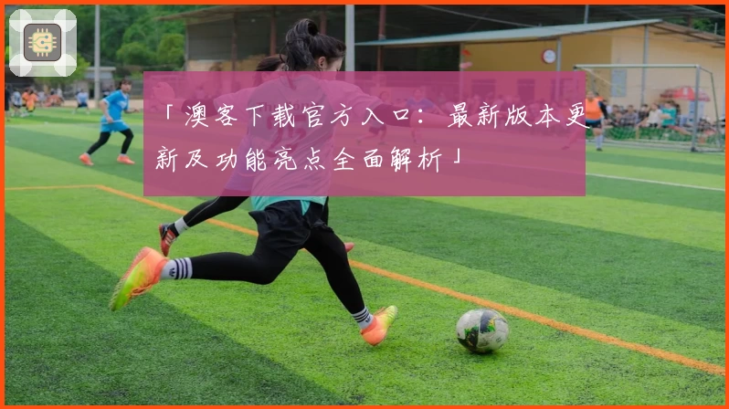 「澳客下载官方入口：最新版本更新及功能亮点全面解析」