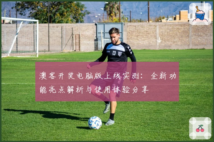 澳客开奖电脑版上线实测：全新功能亮点解析与使用体验分享