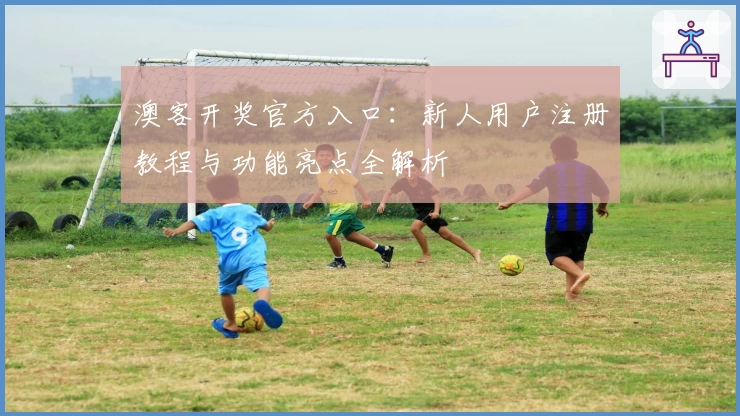 澳客开奖官方入口：新人用户注册教程与功能亮点全解析