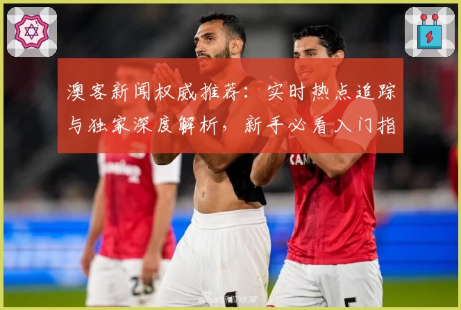 澳客新闻权威推荐：实时热点追踪与独家深度解析，新手必看入门指南