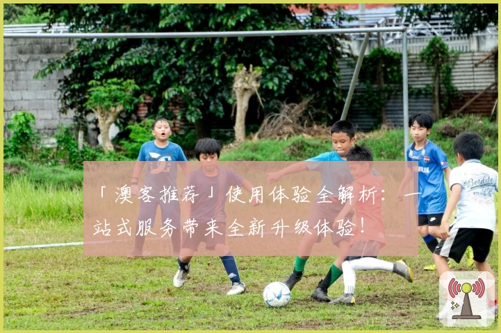 「澳客推荐」使用体验全解析：一站式服务带来全新升级体验！