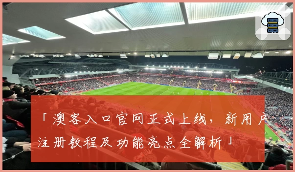 「澳客入口官网正式上线，新用户注册教程及功能亮点全解析」