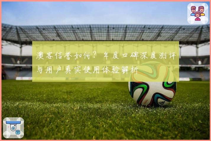 澳客信誉如何？年度口碑深度测评与用户真实使用体验解析
