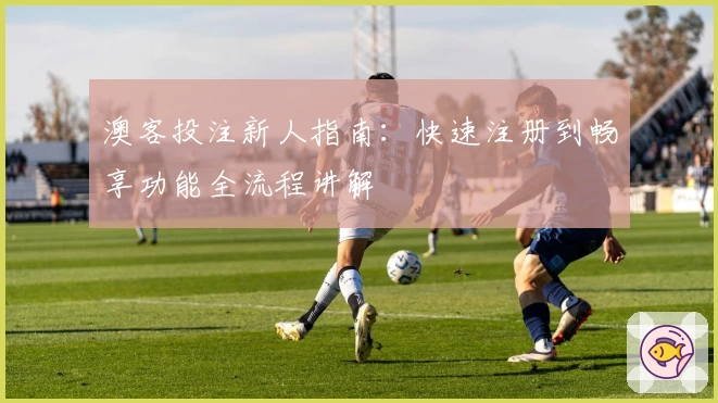澳客投注新人指南：快速注册到畅享功能全流程讲解