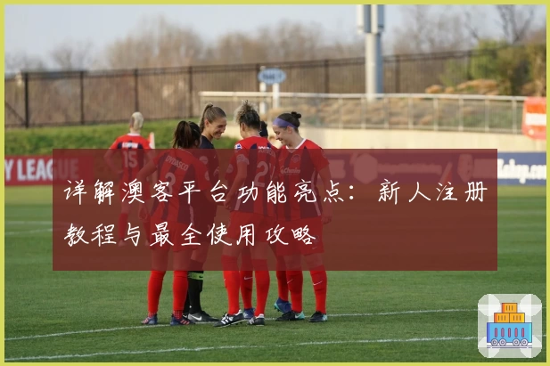 详解澳客平台功能亮点：新人注册教程与最全使用攻略