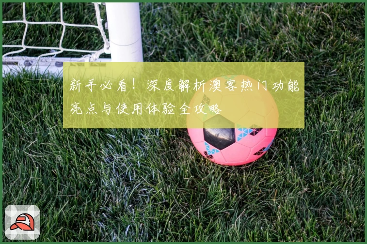 新手必看！深度解析澳客热门功能亮点与使用体验全攻略