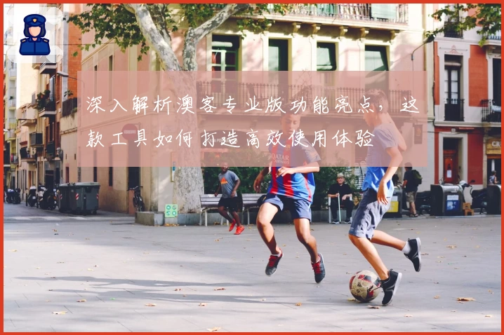 深入解析澳客专业版功能亮点，这款工具如何打造高效使用体验