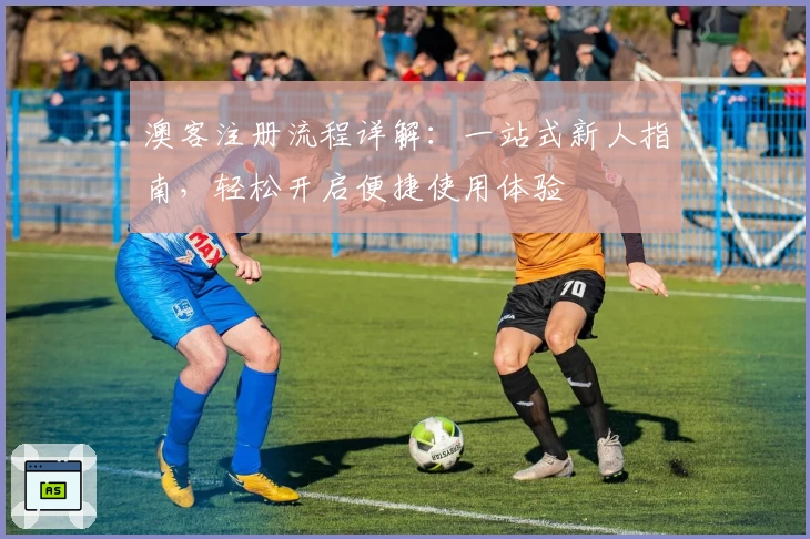 澳客注册流程详解：一站式新人指南，轻松开启便捷使用体验