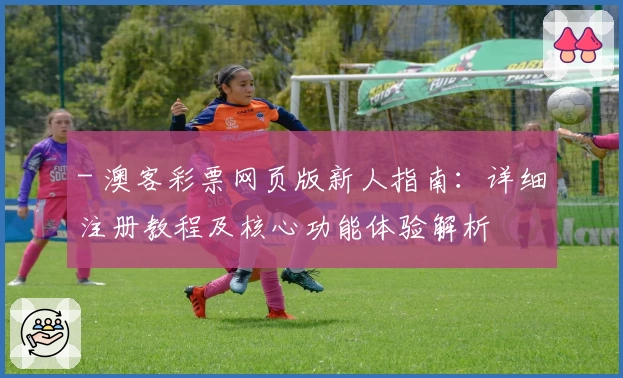 - 澳客彩票网页版新人指南:详细注册教程及核心功能体验解析