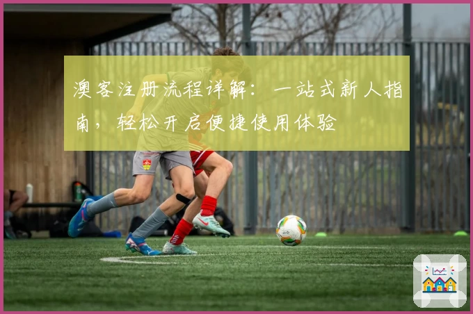 澳客注册流程详解：一站式新人指南，轻松开启便捷使用体验