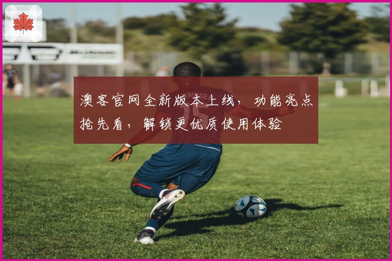 澳客官网全新版本上线，功能亮点抢先看，解锁更优质使用体验