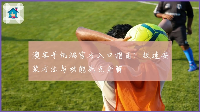 澳客手机端官方入口指南：极速安装方法与功能亮点全解