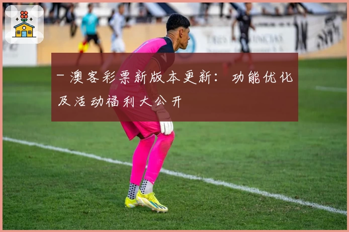 - 澳客彩票新版本更新:功能优化及活动福利大公开