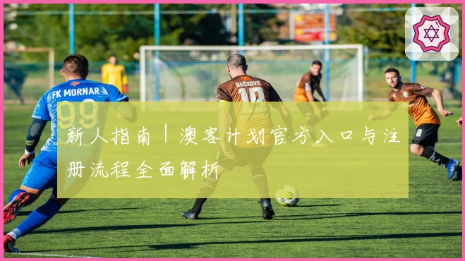 新人指南｜澳客计划官方入口与注册流程全面解析