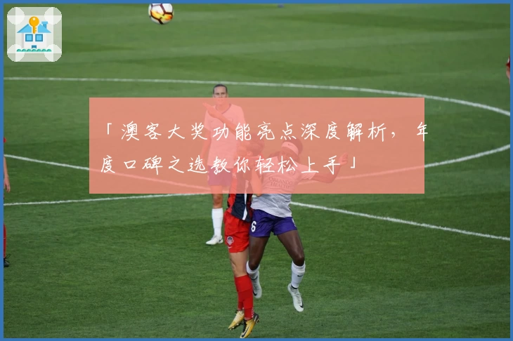 「澳客大奖功能亮点深度解析,年度口碑之选教你轻松上手」