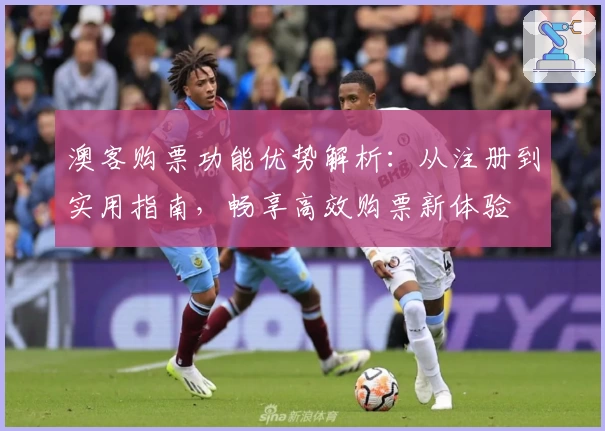 澳客购票功能优势解析：从注册到实用指南，畅享高效购票新体验
