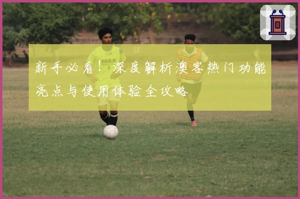 新手必看！深度解析澳客热门功能亮点与使用体验全攻略