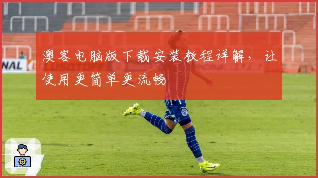 澳客电脑版下载安装教程详解，让使用更简单更流畅