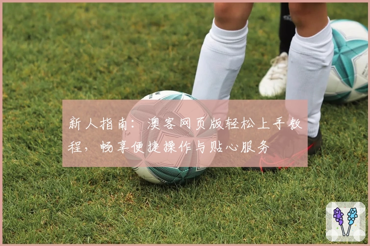 新人指南：澳客网页版轻松上手教程，畅享便捷操作与贴心服务