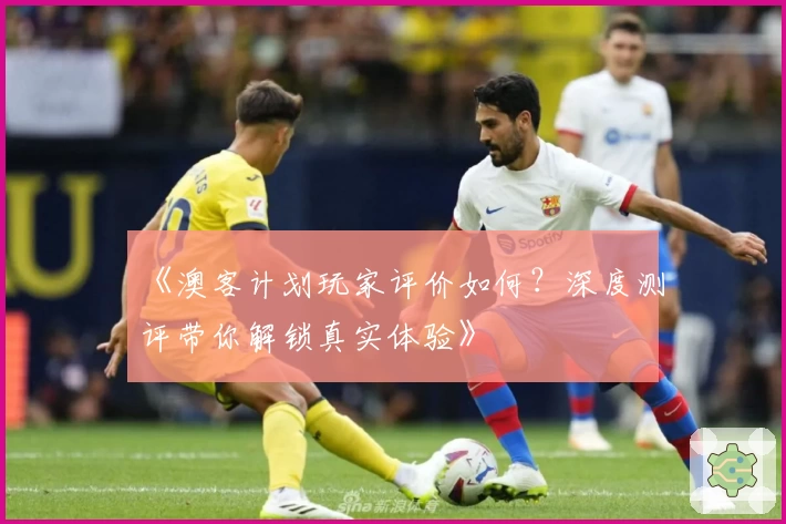 《澳客计划玩家评价如何？深度测评带你解锁真实体验》