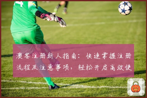澳客注册新人指南：快速掌握注册流程及注意事项，轻松开启高效使用之旅