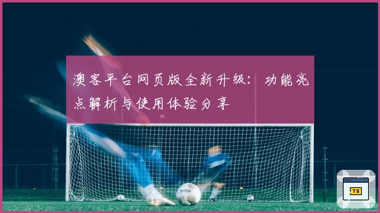 澳客平台网页版全新升级:功能亮点解析与使用体验分享