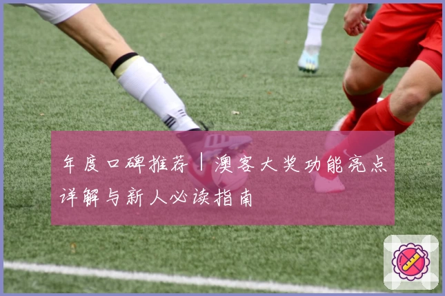 年度口碑推荐｜澳客大奖功能亮点详解与新人必读指南
