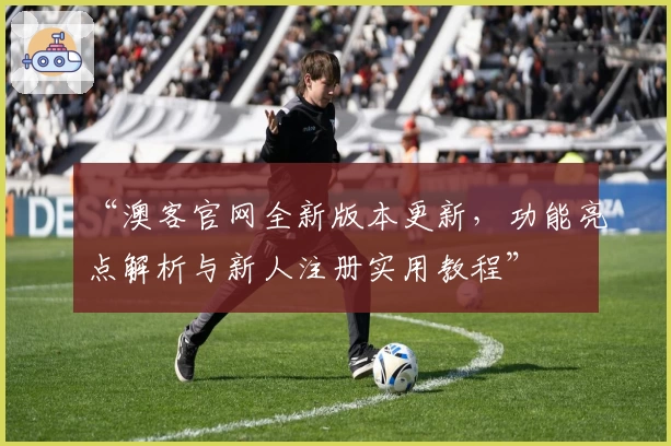 “澳客官网全新版本更新，功能亮点解析与新人注册实用教程”