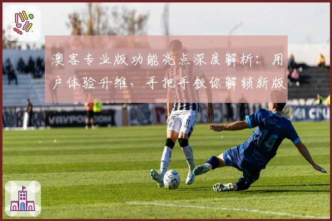 澳客专业版功能亮点深度解析：用户体验升维，手把手教你解锁新版本特色